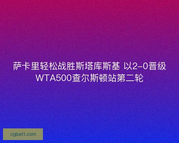萨卡里轻松战胜斯塔库斯基 以2-0晋级WTA500查尔斯顿站第二轮 萨卡里轻松战胜斯塔库斯基 以2-0晋级WTA500查尔斯顿站第二轮