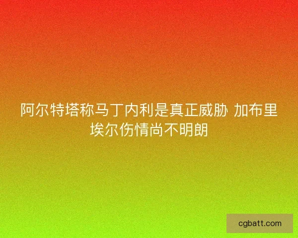 阿尔特塔称马丁内利是真正威胁 加布里埃尔伤情尚不明朗