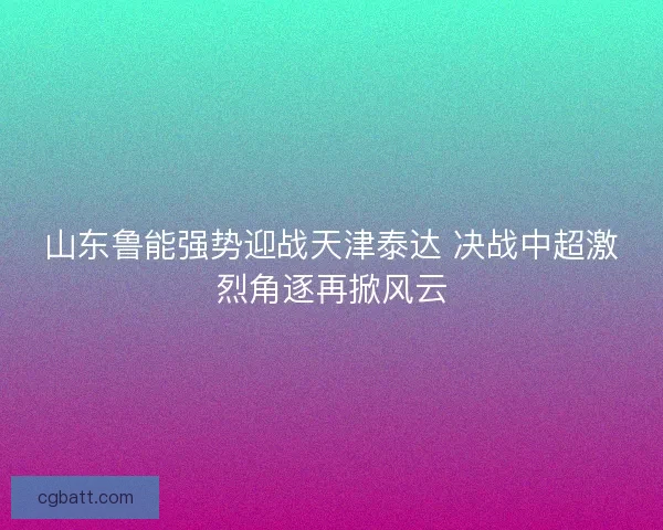 山东鲁能强势迎战天津泰达 决战中超激烈角逐再掀风云