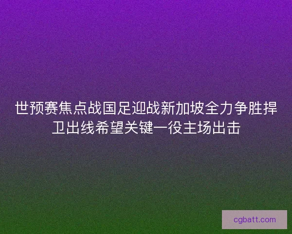 世预赛焦点战国足迎战新加坡全力争胜捍卫出线希望关键一役主场出击