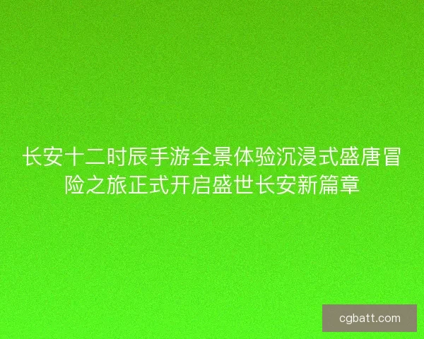长安十二时辰手游全景体验沉浸式盛唐冒险之旅正式开启盛世长安新篇章