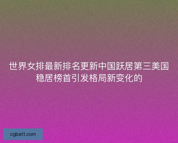 世界女排最新排名更新中国跃居第三美国稳居榜首引发格局新变化的