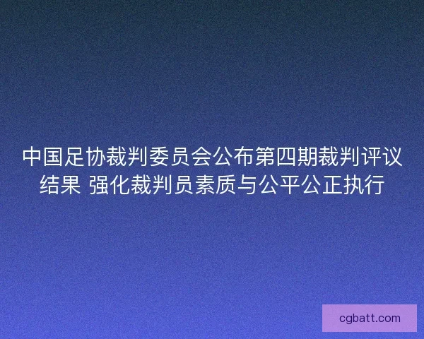 中国足协裁判委员会公布第四期裁判评议结果 强化裁判员素质与公平公正执行